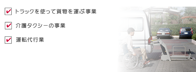 トラックを使って貨物を運ぶ事業、介護タクシーの事業、運転代行業など